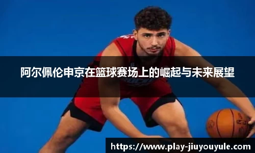 阿尔佩伦申京在篮球赛场上的崛起与未来展望