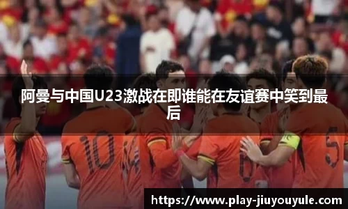 阿曼与中国U23激战在即谁能在友谊赛中笑到最后